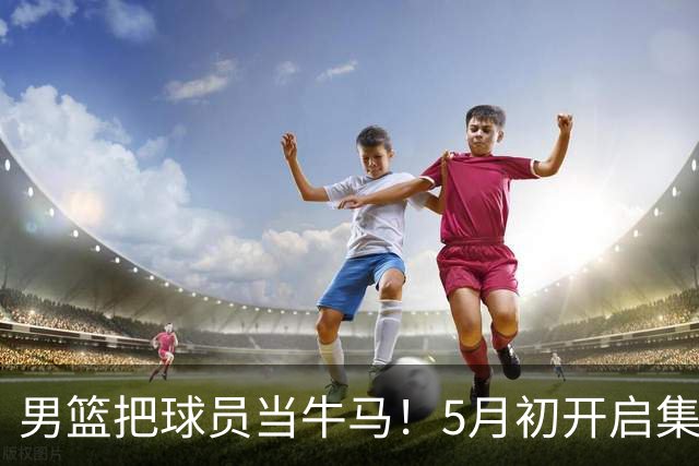 男篮把球员当牛马！5月初开启集训，全队身心俱疲，决策也有问题